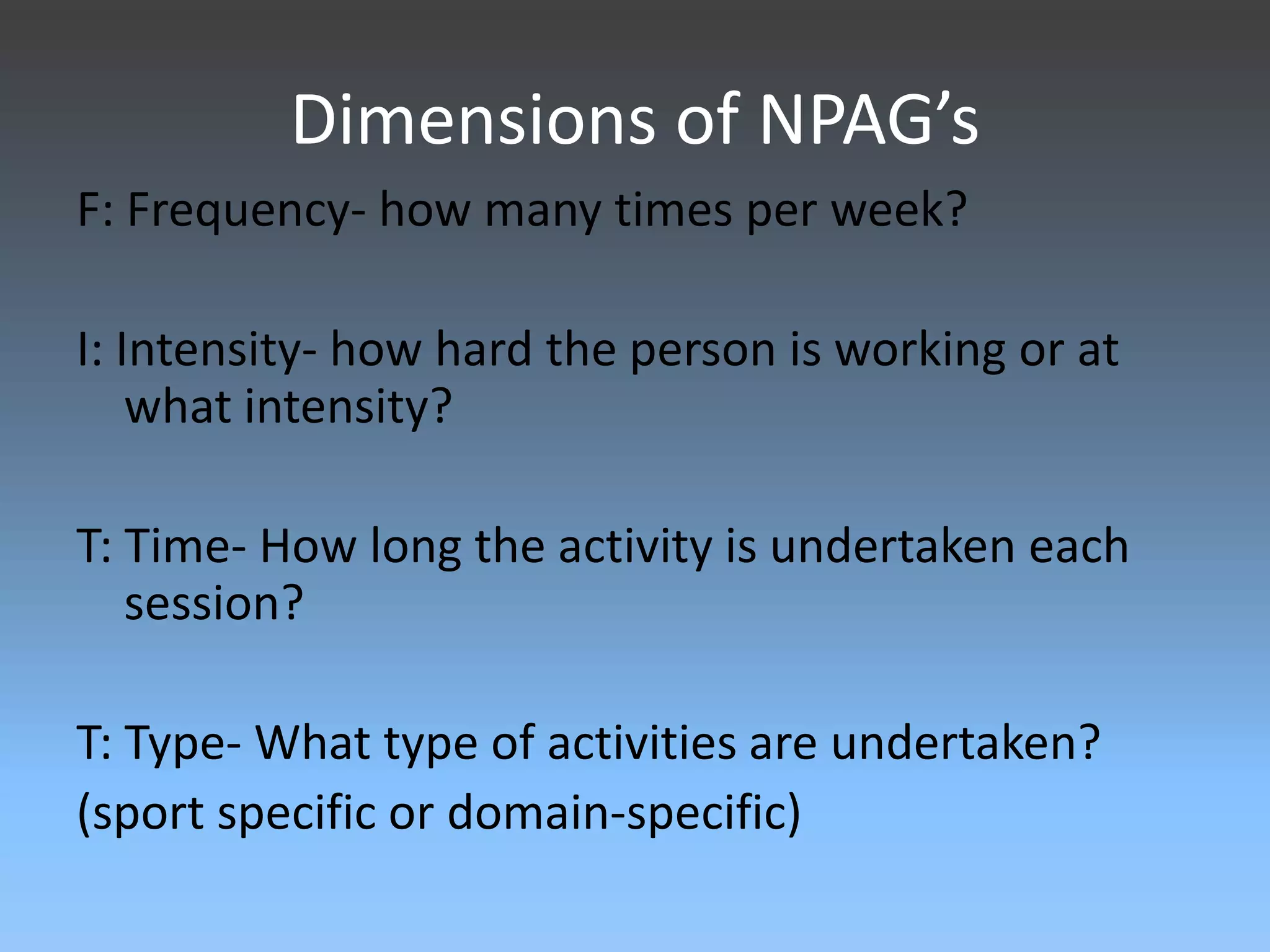 Dimensions of NPAG’s
F: Frequency- how many times per week?
I: Intensity- how hard the person is working or at
what intensity?
T: Time- How long the activity is undertaken each
session?
T: Type- What type of activities are undertaken?
(sport specific or domain-specific)

 