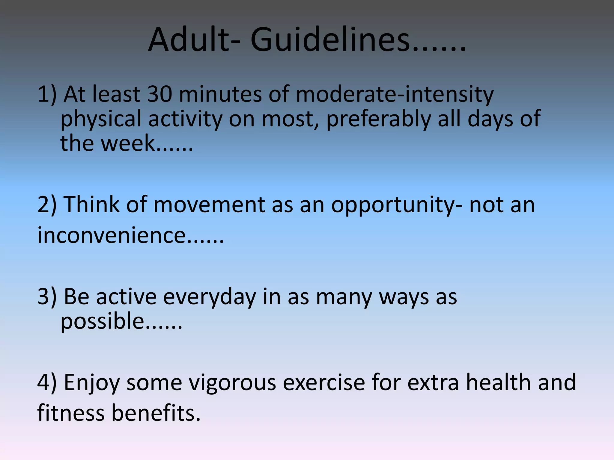 Adult- Guidelines......
1) At least 30 minutes of moderate-intensity
physical activity on most, preferably all days of
the week......
2) Think of movement as an opportunity- not an
inconvenience......
3) Be active everyday in as many ways as
possible......
4) Enjoy some vigorous exercise for extra health and
fitness benefits.

 