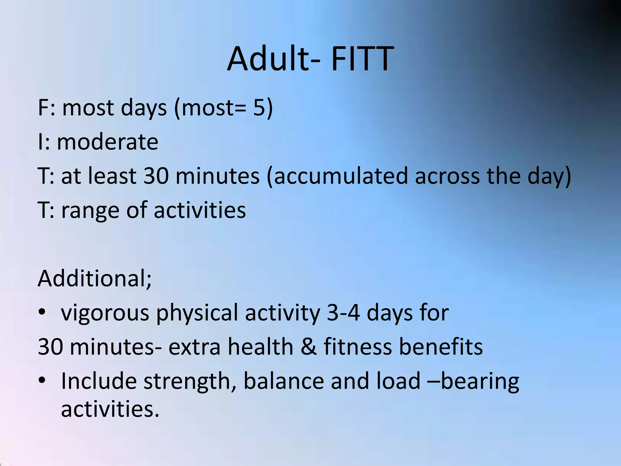 Adult- FITT
F: most days (most= 5)
I: moderate
T: at least 30 minutes (accumulated across the day)
T: range of activities

Additional;
• vigorous physical activity 3-4 days for
30 minutes- extra health & fitness benefits
• Include strength, balance and load –bearing
activities.

 