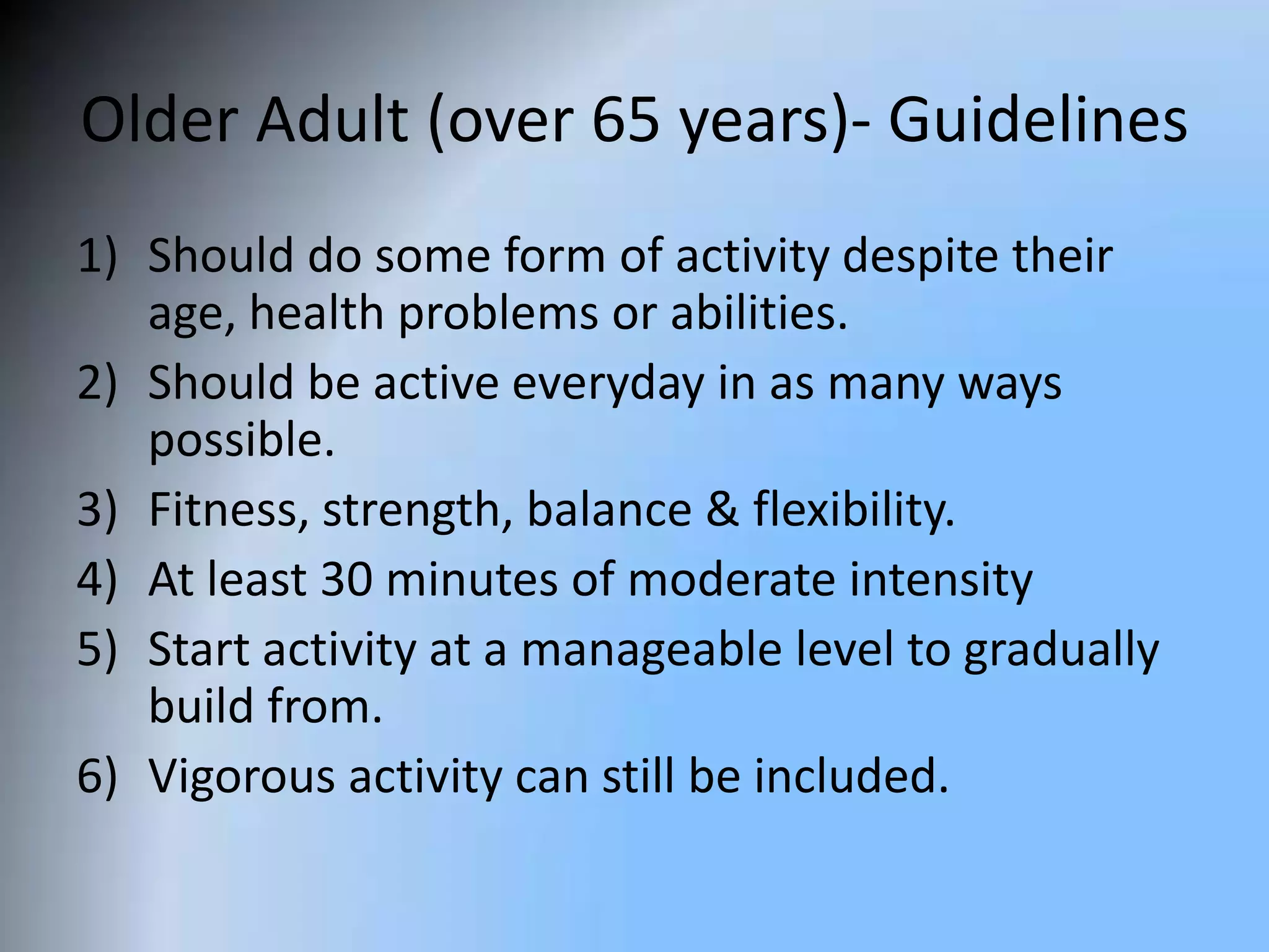 Older Adult (over 65 years)- Guidelines
1) Should do some form of activity despite their
age, health problems or abilities.
2) Should be active everyday in as many ways
possible.
3) Fitness, strength, balance & flexibility.
4) At least 30 minutes of moderate intensity
5) Start activity at a manageable level to gradually
build from.
6) Vigorous activity can still be included.

 