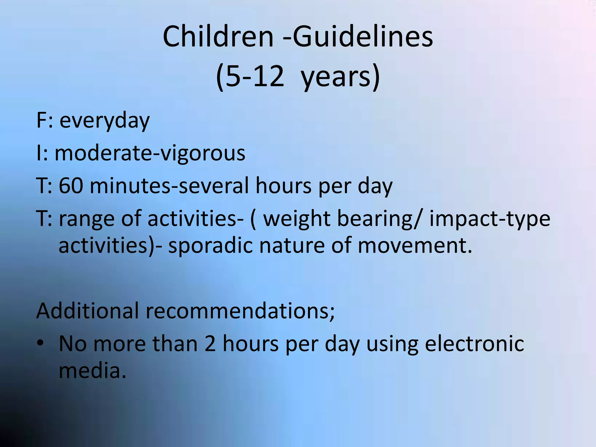 Children -Guidelines
(5-12 years)
F: everyday
I: moderate-vigorous
T: 60 minutes-several hours per day
T: range of activities- ( weight bearing/ impact-type
activities)- sporadic nature of movement.
Additional recommendations;
• No more than 2 hours per day using electronic
media.

 