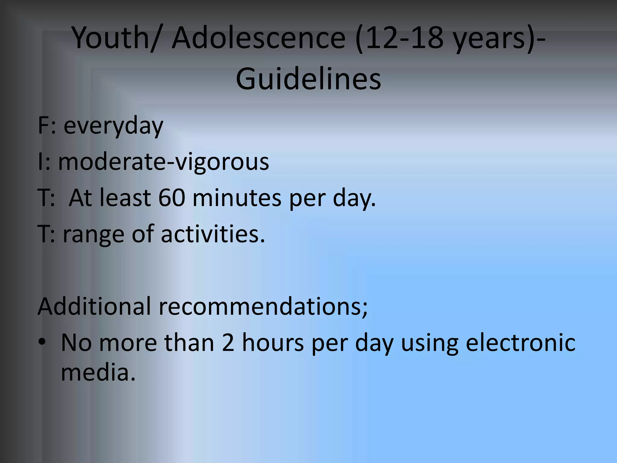 Youth/ Adolescence (12-18 years)Guidelines
F: everyday
I: moderate-vigorous
T: At least 60 minutes per day.
T: range of activities.
Additional recommendations;
• No more than 2 hours per day using electronic
media.

 