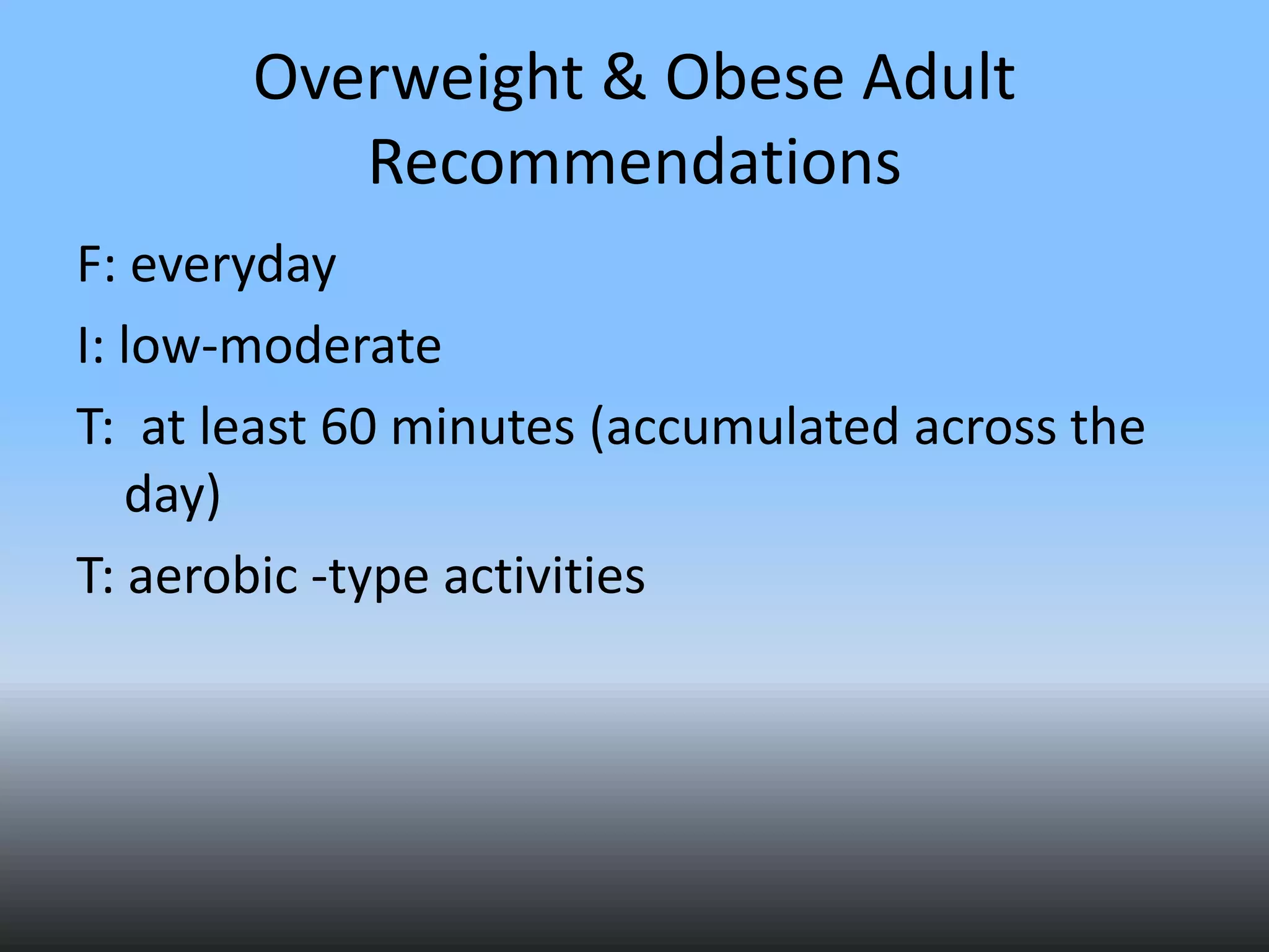 Overweight & Obese Adult
Recommendations
F: everyday
I: low-moderate
T: at least 60 minutes (accumulated across the
day)
T: aerobic -type activities

 