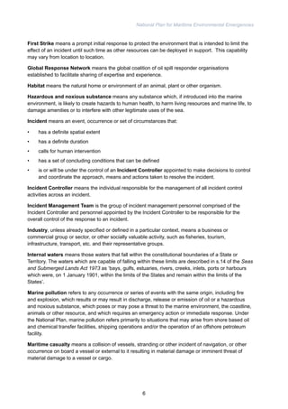 National Plan for Maritime Environmental Emergencies 
First Strike means a prompt initial response to protect the environment that is intended to limit the 
effect of an incident until such time as other resources can be deployed in support. This capability 
may vary from location to location. 
Global Response Network means the global coalition of oil spill responder organisations 
established to facilitate sharing of expertise and experience. 
Habitat means the natural home or environment of an animal, plant or other organism. 
Hazardous and noxious substance means any substance which, if introduced into the marine 
environment, is likely to create hazards to human health, to harm living resources and marine life, to 
damage amenities or to interfere with other legitimate uses of the sea. 
Incident means an event, occurrence or set of circumstances that: 
• has a definite spatial extent 
• has a definite duration 
• calls for human intervention 
• has a set of concluding conditions that can be defined 
• is or will be under the control of an Incident Controller appointed to make decisions to control 
and coordinate the approach, means and actions taken to resolve the incident. 
Incident Controller means the individual responsible for the management of all incident control 
activities across an incident. 
Incident Management Team is the group of incident management personnel comprised of the 
Incident Controller and personnel appointed by the Incident Controller to be responsible for the 
overall control of the response to an incident. 
Industry, unless already specified or defined in a particular context, means a business or 
commercial group or sector, or other socially valuable activity, such as fisheries, tourism, 
infrastructure, transport, etc. and their representative groups. 
Internal waters means those waters that fall within the constitutional boundaries of a State or 
Territory. The waters which are capable of falling within these limits are described in s.14 of the Seas 
and Submerged Lands Act 1973 as ‘bays, gulfs, estuaries, rivers, creeks, inlets, ports or harbours 
which were, on 1 January 1901, within the limits of the States and remain within the limits of the 
States’. 
Marine pollution refers to any occurrence or series of events with the same origin, including fire 
and explosion, which results or may result in discharge, release or emission of oil or a hazardous 
and noxious substance, which poses or may pose a threat to the marine environment, the coastline, 
animals or other resource, and which requires an emergency action or immediate response. Under 
the National Plan, marine pollution refers primarily to situations that may arise from shore based oil 
and chemical transfer facilities, shipping operations and/or the operation of an offshore petroleum 
facility. 
Maritime casualty means a collision of vessels, stranding or other incident of navigation, or other 
occurrence on board a vessel or external to it resulting in material damage or imminent threat of 
material damage to a vessel or cargo. 
6 
 
