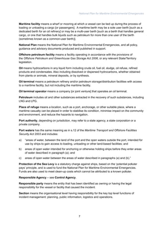 National Plan for Maritime Environmental Emergencies 
Maritime facility means a wharf or mooring at which a vessel can be tied up during the process of 
loading or unloading a cargo [or passengers]. A maritime berth may be a sole user berth [such as a 
dedicated berth for an oil refinery] or may be a multi-user berth [such as a berth that handles general 
cargo, or one that handles bulk liquids such as petroleum for more than one user of the berth 
(sometimes known as a common-user berth)]. 
National Plan means the National Plan for Maritime Environmental Emergencies, and all policy, 
guidance and advisory documents produced and published in support. 
Offshore petroleum facility means a facility operating in accordance with the provisions of 
the Offshore Petroleum and Greenhouse Gas Storage Act 2006, or any relevant State/Territory 
legislation. 
Oil means hydrocarbons in any liquid form including crude oil, fuel oil, sludge, oil refuse, refined 
products and condensates. Also including dissolved or dispersed hydrocarbons, whether obtained 
from plants or animals, mineral deposits, or by synthesis. 
Oil terminal means a petroleum refinery and/or petroleum storage/distribution facilities with access 
to a maritime facility, but not including the maritime facility. 
Oil terminal operator means a company [or joint venture] that operates an oil terminal. 
Petroleum includes oil and other substances extracted in the recovery of such substances, including 
LNG and LPG. 
Place of refuge means a location, such as a port, anchorage, or other suitable place, where a 
maritime casualty can be placed in order to stabilise its condition, minimise impact on the community 
and environment, and reduce the hazards to navigation. 
Port authority, depending on jurisdiction, may refer to a state agency, a state corporation or a 
private company. 
Port waters has the same meaning as in s.12 of the Maritime Transport and Offshore Facilities 
Security Act 2003 and includes: 
a) “areas of water, between the land of the port and the open waters outside the port, intended for 
use by ships to gain access to loading, unloading or other land-based facilities; and 
b) areas of open water intended for anchoring or otherwise holding ships before they enter areas 
of water described in paragraph (a); and 
c) areas of open water between the areas of water described in paragraphs (a) and (b).” 
Protection of the Sea Levy is a statutory charge against ships, based on the ‘potential polluter 
pays’ principle, and is used to fund the National Plan for Maritime Environmental Emergencies. 
Funds are also used to meet clean-up costs which cannot be attributed to a known polluter. 
Responsible Agency – see Control Agency. 
Responsible party means the entity that has been identified as owning or having the legal 
responsibility for the vessel or facility that caused the incident. 
Section means the organisational level having responsibility for the key top level functions of 
incident management: planning, public information, logistics and operations. 
7 
 
