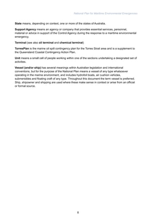 National Plan for Maritime Environmental Emergencies 
State means, depending on context, one or more of the states of Australia. 
Support Agency means an agency or company that provides essential services, personnel, 
material or advice in support of the Control Agency during the response to a maritime environmental 
emergency. 
Terminal (see also oil terminal and chemical terminal) 
TorresPlan is the marine oil spill contingency plan for the Torres Strait area and is a supplement to 
the Queensland Coastal Contingency Action Plan. 
Unit means a small cell of people working within one of the sections undertaking a designated set of 
activities. 
Vessel (and/or ship) has several meanings within Australian legislation and international 
conventions, but for the purpose of the National Plan means a vessel of any type whatsoever 
operating in the marine environment, and includes hydrofoil boats, air cushion vehicles, 
submersibles and floating craft of any type. Throughout this document the term vessel is preferred. 
Ship, shipowner and shipping are used where these make sense in context or arise from an official 
or formal source. 
8 
 
