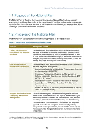 National Plan for Maritime Environmental Emergencies 
1.1 Purpose of the National Plan 
The National Plan for Maritime Environmental Emergencies (National Plan) sets out national 
arrangements, policies and principles for the management of maritime environmental emergencies. 
It provides for a comprehensive response to maritime environmental emergencies regardless of how 
costs might be attributed or ultimately recovered1. 
1.2 Principles of the National Plan 
The National Plan is designed to meet the following principles as described at Table 1. 
Table 1 – National Plan principles and management context 
Principle Management context 
Protect the community, 
environment and maritime 
industries 
The National Plan provides a single comprehensive and integrated 
response arrangement to minimise the impacts of marine pollution 
from vessels and oil spills from offshore petroleum facilities, as well 
as other environmental impacts arising from a maritime environmental 
emergency, upon the Australian community, environment, cultural and 
heritage resources, economy and infrastructure. 
Give effect to relevant 
international conventions 
The National Plan gives administrative effect to Australia’s emergency 
response obligations relating to the: 
• International Convention on Oil Pollution Preparedness, Response 
and Co-operation, 1990 (OPRC) 
• Protocol on Preparedness, Response and Co-operation to 
Pollution Incidents by Hazardous and Noxious Substances, 2000 
(OPRC-HNS Protocol) 
• International Convention Relating to Intervention on the High 
Seas in Cases of Oil Pollution Casualties, 1969 (Intervention 
Convention), and 
• Articles 198 and 221 of the United Nations Convention on the Law 
of the Sea, 1982 (UNCLOS). 
Integrate with the Australian 
Emergency Management 
Arrangements 
The Australian Emergency Management Arrangements describe 
how Australia addresses the risks and impacts of hazards through a 
collaborative approach between the Commonwealth, state, territory 
and local governments; business and industry; and the community. 
The National Plan forms an essential component of this integrated 
approach to disaster and emergency management by detailing 
arrangements across governments, industry and the community for 
the management of the specific threats from maritime environmental 
emergencies. 
1The Claims Management Guidelines provides information on how Commonwealth, state and Northern Territory agencies 
may be able to seek reimbursement for costs from AMSA. 
10 
 