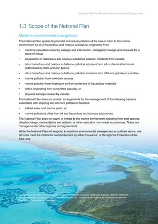 National Plan for Maritime Environmental Emergencies 
1.3 Scope of the National Plan 
Maritime environmental emergencies 
The National Plan applies to potential and actual pollution of the sea or harm to the marine 
environment by oil or hazardous and noxious substance, originating from: 
• maritime casualties requiring salvage and intervention, emergency towage and requests for a 
place of refuge 
• oil pollution or hazardous and noxious substance pollution incidents from vessels 
• oil or hazardous and noxious substance pollution incidents from oil or chemical terminals 
(addressed by state and port plans) 
• oil or hazardous and noxious substance pollution incidents from offshore petroleum activities 
• marine pollution from unknown sources 
• marine pollution from floating or sunken containers of hazardous materials 
• debris originating from a maritime casualty, or 
• physical damage caused by vessels. 
The National Plan does not contain arrangements for the management of the following hazards 
associated with shipping and offshore petroleum facilities: 
• ballast water and marine pests, or 
• marine pollutants other than oil and hazardous and noxious substances. 
The National Plan does not apply to threats to the marine environment resulting from pest species, 
climate change, marine debris and rubbish, or other natural or man-made occurrences. These are 
managed under other regimes and agreements. 
While the National Plan will respond to maritime environmental emergencies as outlined above, not 
all costs meet the criteria for reimbursement by either insurance3 or through the Protection of the 
Sea Levy. 
3Insurance in this case should be read to include all forms of insurance relating to shipping, offshore platforms, 
maritime facilities, domestic oil and chemical terminals, etc., as well as the applicable international maritime 
liability and compensation regimes. 
13 
 