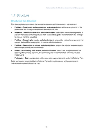 National Plan for Maritime Environmental Emergencies 
1.4 Structure 
Structure of this document 
This document structure reflects the comprehensive approach to emergency management: 
• Part two – Governance and management arrangements sets out the arrangements for the 
governance and strategic management of the National Plan 
• Part three – Prevention of marine pollution incidents sets out the national arrangements to 
prevent the release of marine pollution from a vessel through the implementation of a strategy 
to manage maritime casualties 
• Part four – Preparing for marine pollution incidents sets out the national arrangements that 
prepare National Plan stakeholders for marine pollution incidents 
• Part five – Responding to marine pollution incidents sets out the national arrangements for 
responding to marine pollution incidents 
• Part six – Recovering from marine pollution incidents sets out the arrangements for the 
recovery of responding agencies, the community and environment from a marine pollution 
incident, and 
• Part seven – Cost recovery sets out the cost recovery arrangements under the National Plan. 
Detail and support is provided by the National Plan policy, guidance and advisory documents 
referred to throughout the National Plan. 
15 
 
