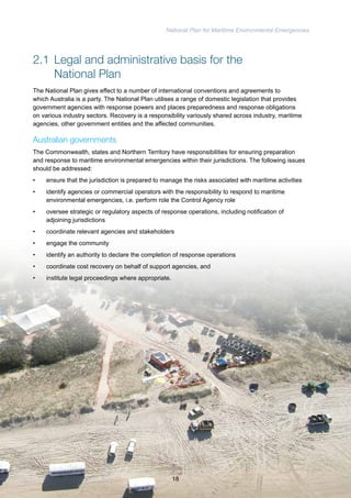 National Plan for Maritime Environmental Emergencies 
2.1 Legal and administrative basis for the 
National Plan 
The National Plan gives effect to a number of international conventions and agreements to 
which Australia is a party. The National Plan utilises a range of domestic legislation that provides 
government agencies with response powers and places preparedness and response obligations 
on various industry sectors. Recovery is a responsibility variously shared across industry, maritime 
agencies, other government entities and the affected communities. 
Australian governments 
The Commonwealth, states and Northern Territory have responsibilities for ensuring preparation 
and response to maritime environmental emergencies within their jurisdictions. The following issues 
should be addressed: 
• ensure that the jurisdiction is prepared to manage the risks associated with maritime activities 
• identify agencies or commercial operators with the responsibility to respond to maritime 
environmental emergencies, i.e. perform role the Control Agency role 
• oversee strategic or regulatory aspects of response operations, including notification of 
adjoining jurisdictions 
• coordinate relevant agencies and stakeholders 
• engage the community 
• identify an authority to declare the completion of response operations 
• coordinate cost recovery on behalf of support agencies, and 
• institute legal proceedings where appropriate. 
18 
 
