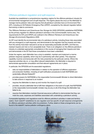 National Plan for Maritime Environmental Emergencies 
Offshore petroleum regulation and spill response 
Australia has established a comprehensive regulatory regime for the offshore petroleum industry for 
environmental management and oil spill response. The regime places the onus on the titleholder to 
manage marine pollution risks and requires that all petroleum activities have an Environment Plan 
(EP), including an Oil Pollution Emergency Plan (OPEP), accepted by the relevant regulator before 
that activity is able to commence. 
The Offshore Petroleum and Greenhouse Gas Storage Act 2006 (OPGGSA) establishes NOPSEMA 
as the primary regulator for offshore petroleum activities in the Commonwealth marine area. The 
requirements for EPs and OPEPs are outlined in the Offshore Petroleum and Greenhouse Gas 
Storage (Environment) Regulations 2009. 
An EP must identify the environmental risks of a petroleum activity, including those risks associated 
with any emergency or spill response, and demonstrate to the regulator that the impacts and risks 
from the activity have been reduced to as low as reasonably practicable (ALARP), and that any 
residual impacts and risk is of an acceptable level. There is an obligation on the offshore petroleum 
industry to undertake appropriate consultations in the course of managing their impacts and risks 
and demonstrate in the EP that those consultations have been undertaken. 
Under the regime, each titleholder has a duty to establish, maintain and implement a marine 
pollution response capability, which may be in partnership with other parties. This response 
capability must be commensurate with the risks presented by the particular activity. Where the 
response activities rely on, or may affect relevant stakeholders, the titleholder is required to 
demonstrate appropriate consultation and that relevant agreements are in place. 
In particular, the OPGGSA and its associated regulations: 
• sets out responsibilities of titleholders in relation to the operation of offshore exploration 
and production facilities, including oil spill notification procedures to both NOPSEMA and 
(potentially) affected States/NT 
• provides powers for NOPSEMA or the responsible Commonwealth Minister to direct titleholders 
to take actions in response to an incident 
• requires the titleholder to clean-up and monitor the impact of a spill 
• provides, should a titleholder fail to fulfil their obligations in the event of a spill, that NOPSEMA 
or the responsible Commonwealth minister may do any or all of the things the titleholder has 
failed to do. 
• requires that titleholders maintain financial assurance sufficient to demonstrate that they can 
meet the costs, expenses and liabilities associated with undertaking a petroleum activity. 
Comparable legislation and regulations exist for offshore petroleum activities in state and territory 
waters. Each state/NT establishes its own regulator and has specific oil spill response arrangements 
for offshore petroleum activities within its jurisdiction. Further detail on these arrangements can be 
found in the state/NT marine pollution contingency plans. 
22 
 