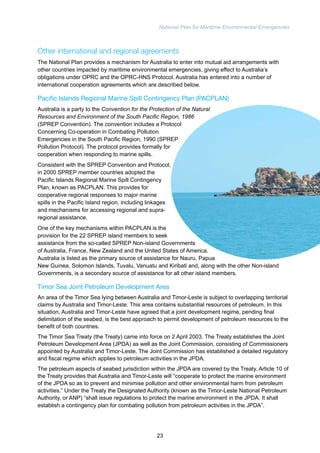 National Plan for Maritime Environmental Emergencies 
Other international and regional agreements 
The National Plan provides a mechanism for Australia to enter into mutual aid arrangements with 
other countries impacted by maritime environmental emergencies, giving effect to Australia’s 
obligations under OPRC and the OPRC-HNS Protocol. Australia has entered into a number of 
international cooperation agreements which are described below. 
Pacific Islands Regional Marine Spill Contingency Plan (PACPLAN) 
Australia is a party to the Convention for the Protection of the Natural 
Resources and Environment of the South Pacific Region, 1986 
(SPREP Convention). The convention includes a Protocol 
Concerning Co-operation in Combating Pollution 
Emergencies in the South Pacific Region, 1990 (SPREP 
Pollution Protocol). The protocol provides formally for 
cooperation when responding to marine spills. 
Consistent with the SPREP Convention and Protocol, 
in 2000 SPREP member countries adopted the 
Pacific Islands Regional Marine Spill Contingency 
Plan, known as PACPLAN. This provides for 
cooperative regional responses to major marine 
spills in the Pacific Island region, including linkages 
and mechanisms for accessing regional and supra-regional 
assistance. 
One of the key mechanisms within PACPLAN is the 
provision for the 22 SPREP island members to seek 
assistance from the so-called SPREP Non-island Governments 
of Australia, France, New Zealand and the United States of America. 
Australia is listed as the primary source of assistance for Nauru, Papua 
New Guinea, Solomon Islands, Tuvalu, Vanuatu and Kiribati and, along with the other Non-island 
Governments, is a secondary source of assistance for all other island members. 
Timor Sea Joint Petroleum Development Area 
An area of the Timor Sea lying between Australia and Timor-Leste is subject to overlapping territorial 
claims by Australia and Timor-Leste. This area contains substantial resources of petroleum. In this 
situation, Australia and Timor-Leste have agreed that a joint development regime, pending final 
delimitation of the seabed, is the best approach to permit development of petroleum resources to the 
benefit of both countries. 
The Timor Sea Treaty (the Treaty) came into force on 2 April 2003. The Treaty establishes the Joint 
Petroleum Development Area (JPDA) as well as the Joint Commission, consisting of Commissioners 
appointed by Australia and Timor-Leste. The Joint Commission has established a detailed regulatory 
and fiscal regime which applies to petroleum activities in the JPDA. 
The petroleum aspects of seabed jurisdiction within the JPDA are covered by the Treaty. Article 10 of 
the Treaty provides that Australia and Timor-Leste will “cooperate to protect the marine environment 
of the JPDA so as to prevent and minimise pollution and other environmental harm from petroleum 
activities.” Under the Treaty the Designated Authority (known as the Timor-Leste National Petroleum 
Authority, or ANP) “shall issue regulations to protect the marine environment in the JPDA. It shall 
establish a contingency plan for combating pollution from petroleum activities in the JPDA”. 
23 
 