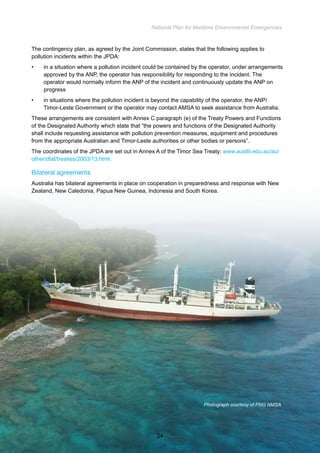 National Plan for Maritime Environmental Emergencies 
The contingency plan, as agreed by the Joint Commission, states that the following applies to 
pollution incidents within the JPDA: 
• in a situation where a pollution incident could be contained by the operator, under arrangements 
approved by the ANP, the operator has responsibility for responding to the incident. The 
operator would normally inform the ANP of the incident and continuously update the ANP on 
progress 
• in situations where the pollution incident is beyond the capability of the operator, the ANP/ 
Timor-Leste Government or the operator may contact AMSA to seek assistance from Australia. 
These arrangements are consistent with Annex C paragraph (e) of the Treaty Powers and Functions 
of the Designated Authority which state that “the powers and functions of the Designated Authority 
shall include requesting assistance with pollution prevention measures, equipment and procedures 
from the appropriate Australian and Timor-Leste authorities or other bodies or persons”. 
The coordinates of the JPDA are set out in Annex A of the Timor Sea Treaty: www.austlii.edu.au/au/ 
other/dfat/treaties/2003/13.html. 
Bilateral agreements 
Australia has bilateral agreements in place on cooperation in preparedness and response with New 
Zealand, New Caledonia, Papua New Guinea, Indonesia and South Korea. 
Photograph courtesy of PNG NMSA 
24 
 