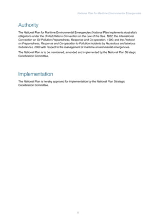 National Plan for Maritime Environmental Emergencies 
Authority 
The National Plan for Maritime Environmental Emergencies (National Plan implements Australia’s 
obligations under the United Nations Convention on the Law of the Sea, 1982; the International 
Convention on Oil Pollution Preparedness, Response and Co-operation, 1990; and the Protocol 
on Preparedness, Response and Co-operation to Pollution Incidents by Hazardous and Noxious 
Substances, 2000 with respect to the management of maritime environmental emergencies. 
The National Plan is to be maintained, amended and implemented by the National Plan Strategic 
Coordination Committee. 
Implementation 
The National Plan is hereby approved for implementation by the National Plan Strategic 
Coordination Committee. 
i 
 