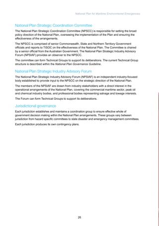 National Plan for Maritime Environmental Emergencies 
National Plan Strategic Coordination Committee 
The National Plan Strategic Coordination Committee (NPSCC) is responsible for setting the broad 
policy direction of the National Plan, overseeing the implementation of the Plan and ensuring the 
effectiveness of the arrangements. 
The NPSCC is comprised of senior Commonwealth, State and Northern Territory Government 
officials and reports to TISOC on the effectiveness of the National Plan. The Committee is chaired 
by a senior official from the Australian Government. The National Plan Strategic Industry Advisory 
Forum (NPSIAF) provides an observer to the NPSCC. 
The committee can form Technical Groups to support its deliberations. The current Technical Group 
structure is described within the National Plan Governance Guideline. 
National Plan Strategic Industry Advisory Forum 
The National Plan Strategic Industry Advisory Forum (NPSIAF) is an independent industry-focused 
body established to provide input to the NPSCC on the strategic direction of the National Plan. 
The members of the NPSIAF are drawn from industry stakeholders with a direct interest in the 
operational arrangements of the National Plan, covering the commercial maritime sector, peak oil 
and chemical industry bodies, and professional bodies representing salvage and towage interests. 
The Forum can form Technical Groups to support its deliberations. 
Jurisdictional governance 
Each jurisdiction establishes and maintains a coordination group to ensure effective whole of 
government decision making within the National Plan arrangements. These groups vary between 
jurisdiction from hazard specific committees to state disaster and emergency management committees. 
Each jurisdiction produces its own contingency plans. 
26 
 
