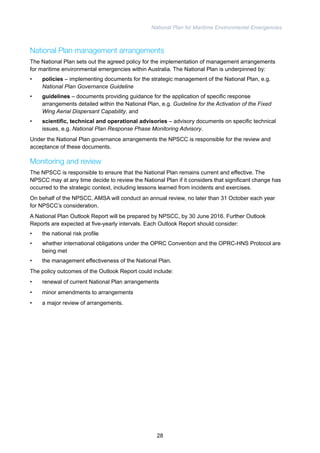 National Plan for Maritime Environmental Emergencies 
National Plan management arrangements 
The National Plan sets out the agreed policy for the implementation of management arrangements 
for maritime environmental emergencies within Australia. The National Plan is underpinned by: 
• policies – implementing documents for the strategic management of the National Plan, e.g. 
National Plan Governance Guideline 
• guidelines – documents providing guidance for the application of specific response 
arrangements detailed within the National Plan, e.g. Guideline for the Activation of the Fixed 
Wing Aerial Dispersant Capability, and 
• scientific, technical and operational advisories – advisory documents on specific technical 
issues, e.g. National Plan Response Phase Monitoring Advisory. 
Under the National Plan governance arrangements the NPSCC is responsible for the review and 
acceptance of these documents. 
Monitoring and review 
The NPSCC is responsible to ensure that the National Plan remains current and effective. The 
NPSCC may at any time decide to review the National Plan if it considers that significant change has 
occurred to the strategic context, including lessons learned from incidents and exercises. 
On behalf of the NPSCC, AMSA will conduct an annual review, no later than 31 October each year 
for NPSCC’s consideration. 
A National Plan Outlook Report will be prepared by NPSCC, by 30 June 2016. Further Outlook 
Reports are expected at five-yearly intervals. Each Outlook Report should consider: 
• the national risk profile 
• whether international obligations under the OPRC Convention and the OPRC-HNS Protocol are 
being met 
• the management effectiveness of the National Plan. 
The policy outcomes of the Outlook Report could include: 
• renewal of current National Plan arrangements 
• minor amendments to arrangements 
• a major review of arrangements. 
28 
 