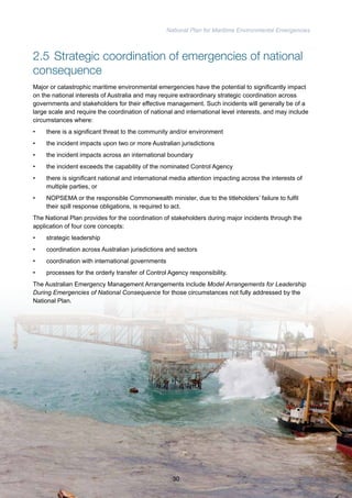 National Plan for Maritime Environmental Emergencies 
2.5 Strategic coordination of emergencies of national 
consequence 
Major or catastrophic maritime environmental emergencies have the potential to significantly impact 
on the national interests of Australia and may require extraordinary strategic coordination across 
governments and stakeholders for their effective management. Such incidents will generally be of a 
large scale and require the coordination of national and international level interests, and may include 
circumstances where: 
• there is a significant threat to the community and/or environment 
• the incident impacts upon two or more Australian jurisdictions 
• the incident impacts across an international boundary 
• the incident exceeds the capability of the nominated Control Agency 
• there is significant national and international media attention impacting across the interests of 
multiple parties, or 
• NOPSEMA or the responsible Commonwealth minister, due to the titleholders’ failure to fulfil 
their spill response obligations, is required to act. 
The National Plan provides for the coordination of stakeholders during major incidents through the 
application of four core concepts: 
• strategic leadership 
• coordination across Australian jurisdictions and sectors 
• coordination with international governments 
• processes for the orderly transfer of Control Agency responsibility. 
The Australian Emergency Management Arrangements include Model Arrangements for Leadership 
During Emergencies of National Consequence for those circumstances not fully addressed by the 
National Plan. 
30 
 