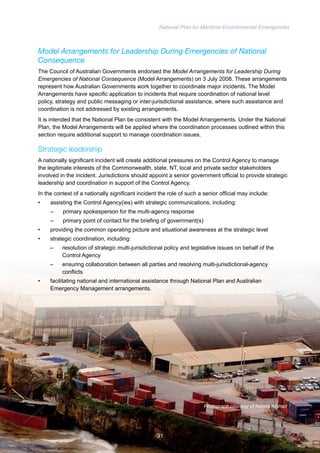 National Plan for Maritime Environmental Emergencies 
Model Arrangements for Leadership During Emergencies of National 
Consequence 
The Council of Australian Governments endorsed the Model Arrangements for Leadership During 
Emergencies of National Consequence (Model Arrangements) on 3 July 2008. These arrangements 
represent how Australian Governments work together to coordinate major incidents. The Model 
Arrangements have specific application to incidents that require coordination of national level 
policy, strategy and public messaging or inter-jurisdictional assistance, where such assistance and 
coordination is not addressed by existing arrangements. 
It is intended that the National Plan be consistent with the Model Arrangements. Under the National 
Plan, the Model Arrangements will be applied where the coordination processes outlined within this 
section require additional support to manage coordination issues. 
Strategic leadership 
A nationally significant incident will create additional pressures on the Control Agency to manage 
the legitimate interests of the Commonwealth, state, NT, local and private sector stakeholders 
involved in the incident. Jurisdictions should appoint a senior government official to provide strategic 
leadership and coordination in support of the Control Agency. 
In the context of a nationally significant incident the role of such a senior official may include: 
• assisting the Control Agency(ies) with strategic communications, including: 
– primary spokesperson for the multi-agency response 
– primary point of contact for the briefing of government(s) 
• providing the common operating picture and situational awareness at the strategic level 
• strategic coordination, including: 
– resolution of strategic multi-jurisdictional policy and legislative issues on behalf of the 
Control Agency 
– ensuring collaboration between all parties and resolving multi-jurisdictional-agency 
conflicts 
• facilitating national and international assistance through National Plan and Australian 
Emergency Management arrangements. 
Photograph courtesy of Kelana Arshad 
31 
 