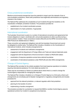 National Plan for Maritime Environmental Emergencies 
Cross jurisdictional coordination 
Maritime environmental emergencies have the potential to impact upon the interests of two or 
more Australian jurisdictions, where both jurisdictions have legitimate administrative and regulatory 
interests in the incident. 
The National Plan addresses the complexities of such incidents through the Guideline on the 
Coordination of Multiple Jurisdiction Incidents. This procedure provides for: 
• establishment of an incident coordination process 
• determination of a ‘lead’ jurisdiction, if appropriate. 
International coordination 
The Australian Government is party to a number of international conventions and agreements that 
include obligations to report, coordinate with, and provide assistance to other countries during a 
marine pollution incident. These conventions include UNCLOS and the OPRC Convention and its 
HNS Protocol are detailed above in Table 2. 
These convention and agreement obligations rest with the Australian Government and cannot 
be delegated to another party. The National Plan includes a Guideline on the Coordination of 
International Incidents, which includes arrangements for: 
• assessment of incidents and notification arrangements 
• engagement with the Department of Foreign Affairs and Trade and relevant diplomatic posts 
• engagement with the Department of the Environment in relation to PACPLAN matters 
• coordination of response operations across trans-national boundaries 
• coordination of international assistance under PACPLAN and other MOU arrangements. 
Change of Control Agency 
The National Plan provides for the orderly escalation from local response operations to incidents 
requiring international assistance. For more detail see section 5.4. 
There may be circumstance or factors as outlined above where there is a need to change the 
Control Agency responsible for managing the response. 
The National Plan includes a Guideline on a Change of Control Agency to a third party, where such 
arrangements are not already part of disaster management or regulatory arrangements and includes 
processes for: 
• approval from the relevant jurisdiction, or relevant regulator within that jurisdiction 
• planning for the transfer of control 
• implementing a transfer arrangement. 
The procedure provides for a jurisdiction to request that AMSA or another Control Agency assume 
operational control of an incident in exceptional circumstances. 
32 
 