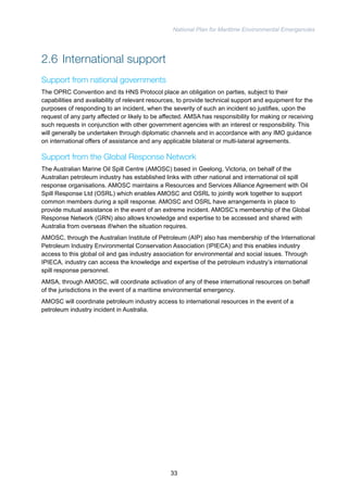 National Plan for Maritime Environmental Emergencies 
2.6 International support 
Support from national governments 
The OPRC Convention and its HNS Protocol place an obligation on parties, subject to their 
capabilities and availability of relevant resources, to provide technical support and equipment for the 
purposes of responding to an incident, when the severity of such an incident so justifies, upon the 
request of any party affected or likely to be affected. AMSA has responsibility for making or receiving 
such requests in conjunction with other government agencies with an interest or responsibility. This 
will generally be undertaken through diplomatic channels and in accordance with any IMO guidance 
on international offers of assistance and any applicable bilateral or multi-lateral agreements. 
Support from the Global Response Network 
The Australian Marine Oil Spill Centre (AMOSC) based in Geelong, Victoria, on behalf of the 
Australian petroleum industry has established links with other national and international oil spill 
response organisations. AMOSC maintains a Resources and Services Alliance Agreement with Oil 
Spill Response Ltd (OSRL) which enables AMOSC and OSRL to jointly work together to support 
common members during a spill response. AMOSC and OSRL have arrangements in place to 
provide mutual assistance in the event of an extreme incident. AMOSC’s membership of the Global 
Response Network (GRN) also allows knowledge and expertise to be accessed and shared with 
Australia from overseas if/when the situation requires. 
AMOSC, through the Australian Institute of Petroleum (AIP) also has membership of the International 
Petroleum Industry Environmental Conservation Association (IPIECA) and this enables industry 
access to this global oil and gas industry association for environmental and social issues. Through 
IPIECA, industry can access the knowledge and expertise of the petroleum industry’s international 
spill response personnel. 
AMSA, through AMOSC, will coordinate activation of any of these international resources on behalf 
of the jurisdictions in the event of a maritime environmental emergency. 
AMOSC will coordinate petroleum industry access to international resources in the event of a 
petroleum industry incident in Australia. 
33 
 
