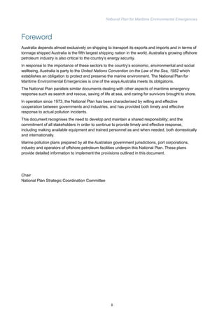 National Plan for Maritime Environmental Emergencies 
Foreword 
Australia depends almost exclusively on shipping to transport its exports and imports and in terms of 
tonnage shipped Australia is the fifth largest shipping nation in the world. Australia’s growing offshore 
petroleum industry is also critical to the country’s energy security. 
In response to the importance of these sectors to the country’s economic, environmental and social 
wellbeing, Australia is party to the United Nations Convention on the Law of the Sea, 1982 which 
establishes an obligation to protect and preserve the marine environment. The National Plan for 
Maritime Environmental Emergencies is one of the ways Australia meets its obligations. 
The National Plan parallels similar documents dealing with other aspects of maritime emergency 
response such as search and rescue, saving of life at sea, and caring for survivors brought to shore. 
In operation since 1973, the National Plan has been characterised by willing and effective 
cooperation between governments and industries, and has provided both timely and effective 
response to actual pollution incidents. 
This document recognises the need to develop and maintain a shared responsibility; and the 
commitment of all stakeholders in order to continue to provide timely and effective response, 
including making available equipment and trained personnel as and when needed, both domestically 
and internationally. 
Marine pollution plans prepared by all the Australian government jurisdictions, port corporations, 
industry and operators of offshore petroleum facilities underpin this National Plan. These plans 
provide detailed information to implement the provisions outlined in this document. 
Chair 
National Plan Strategic Coordination Committee 
ii 
 
