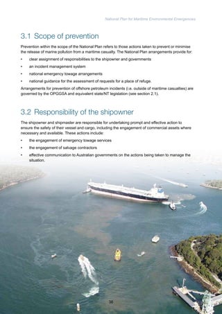 National Plan for Maritime Environmental Emergencies 
3.1 Scope of prevention 
Prevention within the scope of the National Plan refers to those actions taken to prevent or minimise 
the release of marine pollution from a maritime casualty. The National Plan arrangements provide for: 
• clear assignment of responsibilities to the shipowner and governments 
• an incident management system 
• national emergency towage arrangements 
• national guidance for the assessment of requests for a place of refuge. 
Arrangements for prevention of offshore petroleum incidents (i.e. outside of maritime casualties) are 
governed by the OPGGSA and equivalent state/NT legislation (see section 2.1). 
3.2 Responsibility of the shipowner 
The shipowner and shipmaster are responsible for undertaking prompt and effective action to 
ensure the safety of their vessel and cargo, including the engagement of commercial assets where 
necessary and available. These actions include: 
• the engagement of emergency towage services 
• the engagement of salvage contractors 
• effective communication to Australian governments on the actions being taken to manage the 
situation. 
36 
 