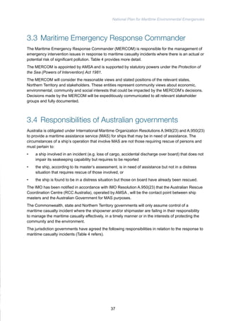 National Plan for Maritime Environmental Emergencies 
3.3 Maritime Emergency Response Commander 
The Maritime Emergency Response Commander (MERCOM) is responsible for the management of 
emergency intervention issues in response to maritime casualty incidents where there is an actual or 
potential risk of significant pollution. Table 4 provides more detail. 
The MERCOM is appointed by AMSA and is supported by statutory powers under the Protection of 
the Sea (Powers of Intervention) Act 1981. 
The MERCOM will consider the reasonable views and stated positions of the relevant states, 
Northern Territory and stakeholders. These entities represent community views about economic, 
environmental, community and social interests that could be impacted by the MERCOM’s decisions. 
Decisions made by the MERCOM will be expeditiously communicated to all relevant stakeholder 
groups and fully documented. 
3.4 Responsibilities of Australian governments 
Australia is obligated under International Maritime Organization Resolutions A.949(23) and A.950(23) 
to provide a maritime assistance service (MAS) for ships that may be in need of assistance. The 
circumstances of a ship’s operation that involve MAS are not those requiring rescue of persons and 
must pertain to: 
• a ship involved in an incident (e.g. loss of cargo, accidental discharge over board) that does not 
impair its seakeeping capability but requires to be reported 
• the ship, according to its master’s assessment, is in need of assistance but not in a distress 
situation that requires rescue of those involved, or 
• the ship is found to be in a distress situation but those on board have already been rescued. 
The IMO has been notified in accordance with IMO Resolution A.950(23) that the Australian Rescue 
Coordination Centre (RCC Australia), operated by AMSA , will be the contact point between ship 
masters and the Australian Government for MAS purposes. 
The Commonwealth, state and Northern Territory governments will only assume control of a 
maritime casualty incident where the shipowner and/or shipmaster are failing in their responsibility 
to manage the maritime casualty effectively, in a timely manner or in the interests of protecting the 
community and the environment. 
The jurisdiction governments have agreed the following responsibilities in relation to the response to 
maritime casualty incidents (Table 4 refers). 
37 
 