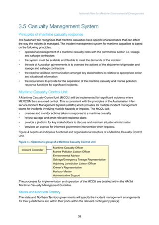 National Plan for Maritime Environmental Emergencies 
3.5 Casualty Management System 
Principles of maritime casualty response 
The National Plan recognises that maritime casualties have specific characteristics that can affect 
the way the incident is managed. The incident management system for maritime casualties is based 
on the following principles: 
• operational management of a maritime casualty rests with the commercial sector, i.e. towage 
and salvage contractors 
• the system must be scalable and flexible to meet the demands of the incident 
• the role of Australian governments is to oversee the actions of the shipowner/shipmaster and 
towage and salvage contractors 
• the need to facilitate communication amongst key stakeholders in relation to appropriate action 
and situational information 
• the requirement to provide for the separation of the maritime casualty and marine pollution 
response functions for significant incidents. 
Maritime Casualty Control Unit 
A Maritime Casualty Control Unit (MCCU) will be implemented for significant incidents where 
MERCOM has assumed control. This is consistent with the principles of the Australasian Inter-service 
Incident Management System (AIIMS) which provides for multiple incident management 
teams for incidents involving multiple hazards or impacts. The MCCU will: 
• oversee and monitor actions taken in response to a maritime casualty 
• review salvage and other relevant response plans 
• provide a platform for key stakeholders to discuss and maintain situational information 
• provides an avenue for informed government intervention when required. 
Figure 4 depicts an indicative functional and organisational structure of a Maritime Casualty Control 
Unit. 
Figure 4 – Operations group of a Maritime Casualty Control Unit 
Incident Controller 
Maritime Casualty Officer 
Marine Pollution Liaison Officer 
Environmental Advisor 
Salvage/Emergency Towage Representative 
Adjoining Jurisdiction Liaison Officer 
Owner’s Representative 
Harbour Master 
Administrative Support 
The processes for implementation and operation of the MCCU are detailed within the AMSA 
Maritime Casualty Management Guideline. 
States and Northern Territory 
The state and Northern Territory governments will specify the incident management arrangements 
for their jurisdictions and within their ports within the relevant contingency plan(s). 
39 
 