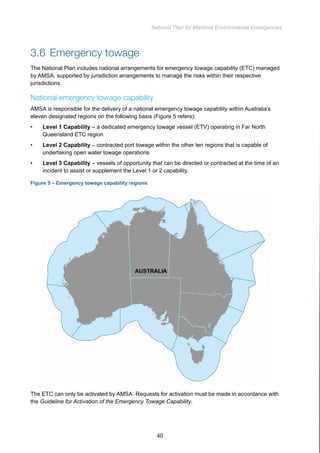 National Plan for Maritime Environmental Emergencies 
3.6 Emergency towage 
The National Plan includes national arrangements for emergency towage capability (ETC) managed 
by AMSA, supported by jurisdiction arrangements to manage the risks within their respective 
jurisdictions. 
National emergency towage capability 
AMSA is responsible for the delivery of a national emergency towage capability within Australia’s 
eleven designated regions on the following basis (Figure 5 refers): 
• Level 1 Capability – a dedicated emergency towage vessel (ETV) operating in Far North 
Queensland ETC region 
• Level 2 Capability – contracted port towage within the other ten regions that is capable of 
undertaking open water towage operations 
• Level 3 Capability – vessels of opportunity that can be directed or contracted at the time of an 
incident to assist or supplement the Level 1 or 2 capability. 
Figure 5 – Emergency towage capability regions 
The ETC can only be activated by AMSA. Requests for activation must be made in accordance with 
the Guideline for Activation of the Emergency Towage Capability. 
40 
 