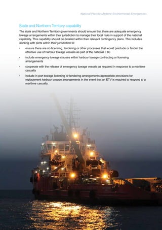 National Plan for Maritime Environmental Emergencies 
State and Northern Territory capability 
The state and Northern Territory governments should ensure that there are adequate emergency 
towage arrangements within their jurisdiction to manage their local risks in support of the national 
capability. This capability should be detailed within their relevant contingency plans. This includes 
working with ports within their jurisdiction to: 
• ensure there are no licensing, tendering or other processes that would preclude or hinder the 
effective use of harbour towage vessels as part of the national ETC 
• include emergency towage clauses within harbour towage contracting or licensing 
arrangements 
• cooperate with the release of emergency towage vessels as required in response to a maritime 
casualty 
• include in port towage licensing or tendering arrangements appropriate provisions for 
replacement harbour towage arrangements in the event that an ETV is required to respond to a 
maritime casualty. 
41 
 