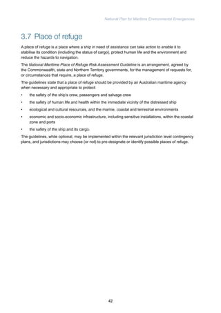 National Plan for Maritime Environmental Emergencies 
3.7 Place of refuge 
A place of refuge is a place where a ship in need of assistance can take action to enable it to 
stabilise its condition (including the status of cargo), protect human life and the environment and 
reduce the hazards to navigation. 
The National Maritime Place of Refuge Risk Assessment Guideline is an arrangement, agreed by 
the Commonwealth, state and Northern Territory governments, for the management of requests for, 
or circumstances that require, a place of refuge. 
The guidelines state that a place of refuge should be provided by an Australian maritime agency 
when necessary and appropriate to protect: 
• the safety of the ship’s crew, passengers and salvage crew 
• the safety of human life and health within the immediate vicinity of the distressed ship 
• ecological and cultural resources, and the marine, coastal and terrestrial environments 
• economic and socio-economic infrastructure, including sensitive installations, within the coastal 
zone and ports 
• the safety of the ship and its cargo. 
The guidelines, while optional, may be implemented within the relevant jurisdiction level contingency 
plans, and jurisdictions may choose (or not) to pre-designate or identify possible places of refuge. 
42 
 