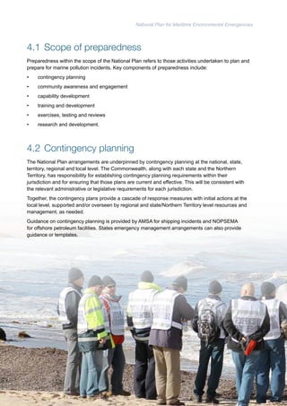 National Plan for Maritime Environmental Emergencies 
4.1 Scope of preparedness 
Preparedness within the scope of the National Plan refers to those activities undertaken to plan and 
prepare for marine pollution incidents. Key components of preparedness include: 
• contingency planning 
• community awareness and engagement 
• capability development 
• training and development 
• exercises, testing and reviews 
• research and development. 
4.2 Contingency planning 
The National Plan arrangements are underpinned by contingency planning at the national, state, 
territory, regional and local level. The Commonwealth, along with each state and the Northern 
Territory, has responsibility for establishing contingency planning requirements within their 
jurisdiction and for ensuring that those plans are current and effective. This will be consistent with 
the relevant administrative or legislative requirements for each jurisdiction. 
Together, the contingency plans provide a cascade of response measures with initial actions at the 
local level, supported and/or overseen by regional and state/Northern Territory level resources and 
management, as needed. 
Guidance on contingency planning is provided by AMSA for shipping incidents and NOPSEMA 
for offshore petroleum facilities. States emergency management arrangements can also provide 
guidance or templates. 
44 
 