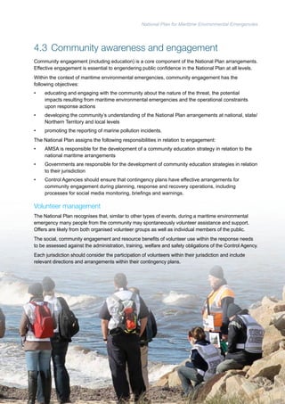 National Plan for Maritime Environmental Emergencies 
4.3 Community awareness and engagement 
Community engagement (including education) is a core component of the National Plan arrangements. 
Effective engagement is essential to engendering public confidence in the National Plan at all levels. 
Within the context of maritime environmental emergencies, community engagement has the 
following objectives: 
• educating and engaging with the community about the nature of the threat, the potential 
impacts resulting from maritime environmental emergencies and the operational constraints 
upon response actions 
• developing the community’s understanding of the National Plan arrangements at national, state/ 
Northern Territory and local levels 
• promoting the reporting of marine pollution incidents. 
The National Plan assigns the following responsibilities in relation to engagement: 
• AMSA is responsible for the development of a community education strategy in relation to the 
national maritime arrangements 
• Governments are responsible for the development of community education strategies in relation 
to their jurisdiction 
• Control Agencies should ensure that contingency plans have effective arrangements for 
community engagement during planning, response and recovery operations, including 
processes for social media monitoring, briefings and warnings. 
Volunteer management 
The National Plan recognises that, similar to other types of events, during a maritime environmental 
emergency many people from the community may spontaneously volunteer assistance and support. 
Offers are likely from both organised volunteer groups as well as individual members of the public. 
The social, community engagement and resource benefits of volunteer use within the response needs 
to be assessed against the administration, training, welfare and safety obligations of the Control Agency. 
Each jurisdiction should consider the participation of volunteers within their jurisdiction and include 
relevant directions and arrangements within their contingency plans. 
45 
 