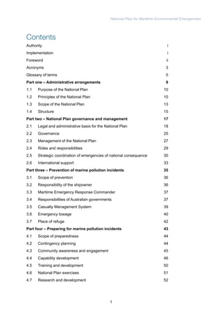National Plan for Maritime Environmental Emergencies 
Contents 
Authority i 
Implementation i 
Foreword ii 
Acronyms 3 
Glossary of terms 5 
Part one – Administrative arrangements 9 
1.1 Purpose of the National Plan 10 
1.2 Principles of the National Plan 10 
1.3 Scope of the National Plan 13 
1.4 Structure 15 
Part two – National Plan governance and management 17 
2.1 Legal and administrative basis for the National Plan 18 
2.2 Governance 25 
2.3 Management of the National Plan 27 
2.4 Roles and responsibilities 29 
2.5 Strategic coordination of emergencies of national consequence 30 
2.6 International support 33 
Part three – Prevention of marine pollution incidents 35 
3.1 Scope of prevention 36 
3.2 Responsibility of the shipowner 36 
3.3 Maritime Emergency Response Commander 37 
3.4 Responsibilities of Australian governments 37 
3.5 Casualty Management System 39 
3.6 Emergency towage 40 
3.7 Place of refuge 42 
Part four – Preparing for marine pollution incidents 43 
4.1 Scope of preparedness 44 
4.2 Contingency planning 44 
4.3 Community awareness and engagement 45 
4.4 Capability development 46 
4.5 Training and development 50 
4.6 National Plan exercises 51 
4.7 Research and development 52 
1 
 