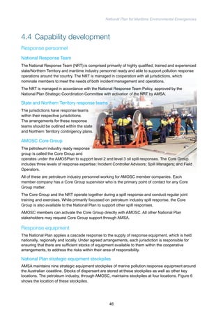 National Plan for Maritime Environmental Emergencies 
4.4 Capability development 
Response personnel 
National Response Team 
The National Response Team (NRT) is comprised primarily of highly qualified, trained and experienced 
state/Northern Territory and maritime industry personnel ready and able to support pollution response 
operations around the country. The NRT is managed in cooperation with all jurisdictions, which 
nominate members to meet the needs of both incident management and operations. 
The NRT is managed in accordance with the National Response Team Policy, approved by the 
National Plan Strategic Coordination Committee with activation of the NRT by AMSA. 
State and Northern Territory response teams 
The jurisdictions have response teams 
within their respective jurisdictions. 
The arrangements for these response 
teams should be outlined within the state 
and Northern Territory contingency plans. 
AMOSC Core Group 
The petroleum industry ready response 
group is called the Core Group and 
operates under the AMOSPlan to support level 2 and level 3 oil spill responses. The Core Group 
includes three levels of response expertise: Incident Controller Advisors; Spill Managers; and Field 
Operators. 
All of these are petroleum industry personnel working for AMOSC member companies. Each 
member company has a Core Group supervisor who is the primary point of contact for any Core 
Group matter. 
The Core Group and the NRT operate together during a spill response and conduct regular joint 
training and exercises. While primarily focussed on petroleum industry spill response, the Core 
Group is also available to the National Plan to support other spill responses. 
AMOSC members can activate the Core Group directly with AMOSC. All other National Plan 
stakeholders may request Core Group support through AMSA. 
Response equipment 
The National Plan applies a cascade response to the supply of response equipment, which is held 
nationally, regionally and locally. Under agreed arrangements, each jurisdiction is responsible for 
ensuring that there are sufficient stocks of equipment available to them within the cooperative 
arrangements, to address the risks within their area of responsibility. 
National Plan strategic equipment stockpiles 
AMSA maintains nine strategic equipment stockpiles of marine pollution response equipment around 
the Australian coastline. Stocks of dispersant are stored at these stockpiles as well as other key 
locations. The petroleum industry, through AMOSC, maintains stockpiles at four locations. Figure 6 
shows the location of these stockpiles. 
46 
 