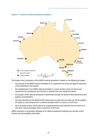 National Plan for Maritime Environmental Emergencies 
Figure 6 – Locations of national equipment stockpiles 
The location and composition of the AMSA national stockpiles is based on the following principles: 
• the purpose of the AMSA national stockpiles is to supplement the local and regional resources 
of the jurisdictions and industry 
• the establishment of an AMSA national stockpile in a given location does not reduce any 
requirement for jurisdictions and industry to maintain their own equipment stocks 
• the location of the national stockpiles is determined through the National Risk Assessment and 
logistics considerations 
• all areas identified by the National Risk Assessment as high and very high risk will be capable 
of supply by road transport from a national stockpile within a maximum of 24 hours 
• each stockpile location will be able to be supplemented by road transport from a minimum of 
one other national stockpile within a maximum of 48 hours. 
AMSA maintains an accessible database of its national equipment holdings that records current 
location and serviceability information. 
47 
 