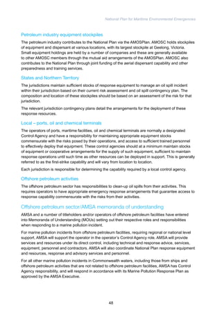 National Plan for Maritime Environmental Emergencies 
Petroleum industry equipment stockpiles 
The petroleum industry contributes to the National Plan via the AMOSPlan. AMOSC holds stockpiles 
of equipment and dispersant at various locations, with its largest stockpile at Geelong, Victoria. 
Small equipment holdings are held by a number of companies and these are generally available 
to other AMOSC members through the mutual aid arrangements of the AMOSPlan. AMOSC also 
contributes to the National Plan through joint funding of the aerial dispersant capability and other 
preparedness and training services. 
States and Northern Territory 
The jurisdictions maintain sufficient stocks of response equipment to manage an oil spill incident 
within their jurisdiction based on their current risk assessment and oil spill contingency plan. The 
composition and location of these stockpiles should be based on an assessment of the risk for that 
jurisdiction. 
The relevant jurisdiction contingency plans detail the arrangements for the deployment of these 
response resources. 
Local – ports, oil and chemical terminals 
The operators of ports, maritime facilities, oil and chemical terminals are normally a designated 
Control Agency and have a responsibility for maintaining appropriate equipment stocks 
commensurate with the risks posed by their operations, and access to sufficient trained personnel 
to effectively deploy that equipment. These control agencies should at a minimum maintain stocks 
of equipment or cooperative arrangements for the supply of such equipment, sufficient to maintain 
response operations until such time as other resources can be deployed in support. This is generally 
referred to as the first-strike capability and will vary from location to location. 
Each jurisdiction is responsible for determining the capability required by a local control agency. 
Offshore petroleum activities 
The offshore petroleum sector has responsibilities to clean-up oil spills from their activities. This 
requires operators to have appropriate emergency response arrangements that guarantee access to 
response capability commensurate with the risks from their activities. 
Offshore petroleum sector/AMSA memoranda of understanding 
AMSA and a number of titleholders and/or operators of offshore petroleum facilities have entered 
into Memoranda of Understanding (MOUs) setting out their respective roles and responsibilities 
when responding to a marine pollution incident. 
For marine pollution incidents from offshore petroleum facilities, requiring regional or national level 
support, AMSA will support the operator in the operator’s Control Agency role. AMSA will provide 
services and resources under its direct control, including technical and response advice, services, 
equipment, personnel and contractors. AMSA will also coordinate National Plan response equipment 
and resources, response and advisory services and personnel. 
For all other marine pollution incidents in Commonwealth waters, including those from ships and 
offshore petroleum activities that are not related to offshore petroleum facilities, AMSA has Control 
Agency responsibility, and will respond in accordance with its Marine Pollution Response Plan as 
approved by the AMSA Executive. 
48 
 
