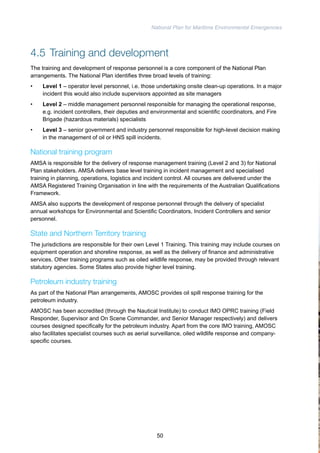 National Plan for Maritime Environmental Emergencies 
4.5 Training and development 
The training and development of response personnel is a core component of the National Plan 
arrangements. The National Plan identifies three broad levels of training: 
• Level 1 – operator level personnel, i.e. those undertaking onsite clean-up operations. In a major 
incident this would also include supervisors appointed as site managers 
• Level 2 – middle management personnel responsible for managing the operational response, 
e.g. incident controllers, their deputies and environmental and scientific coordinators, and Fire 
Brigade (hazardous materials) specialists 
• Level 3 – senior government and industry personnel responsible for high-level decision making 
in the management of oil or HNS spill incidents. 
National training program 
AMSA is responsible for the delivery of response management training (Level 2 and 3) for National 
Plan stakeholders. AMSA delivers base level training in incident management and specialised 
training in planning, operations, logistics and incident control. All courses are delivered under the 
AMSA Registered Training Organisation in line with the requirements of the Australian Qualifications 
Framework. 
AMSA also supports the development of response personnel through the delivery of specialist 
annual workshops for Environmental and Scientific Coordinators, Incident Controllers and senior 
personnel. 
State and Northern Territory training 
The jurisdictions are responsible for their own Level 1 Training. This training may include courses on 
equipment operation and shoreline response, as well as the delivery of finance and administrative 
services. Other training programs such as oiled wildlife response, may be provided through relevant 
statutory agencies. Some States also provide higher level training. 
Petroleum industry training 
As part of the National Plan arrangements, AMOSC provides oil spill response training for the 
petroleum industry. 
AMOSC has been accredited (through the Nautical Institute) to conduct IMO OPRC training (Field 
Responder, Supervisor and On Scene Commander, and Senior Manager respectively) and delivers 
courses designed specifically for the petroleum industry. Apart from the core IMO training, AMOSC 
also facilitates specialist courses such as aerial surveillance, oiled wildlife response and company-specific 
courses. 
50 
 