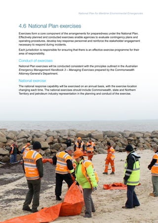National Plan for Maritime Environmental Emergencies 
4.6 National Plan exercises 
Exercises form a core component of the arrangements for preparedness under the National Plan. 
Effectively planned and conducted exercises enable agencies to evaluate contingency plans and 
operating procedures, develop key response personnel and reinforce the stakeholder engagement 
necessary to respond during incidents. 
Each jurisdiction is responsible for ensuring that there is an effective exercise programme for their 
area of responsibility. 
Conduct of exercises 
National Plan exercises will be conducted consistent with the principles outlined in the Australian 
Emergency Management Handbook 3 – Managing Exercises prepared by the Commonwealth 
Attorney-General’s Department. 
National exercise 
The national response capability will be exercised on an annual basis, with the exercise location 
changing each time. The national exercises should include Commonwealth, state and Northern 
Territory and petroleum industry representation in the planning and conduct of the exercise. 
51 
 
