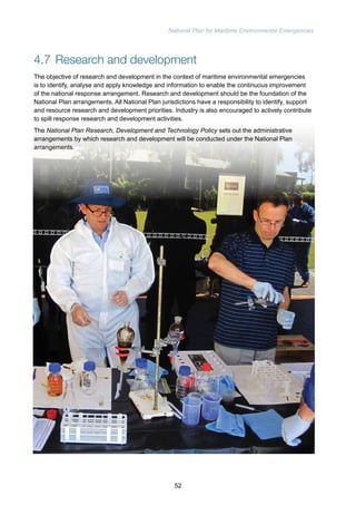 National Plan for Maritime Environmental Emergencies 
4.7 Research and development 
The objective of research and development in the context of maritime environmental emergencies 
is to identify, analyse and apply knowledge and information to enable the continuous improvement 
of the national response arrangement. Research and development should be the foundation of the 
National Plan arrangements. All National Plan jurisdictions have a responsibility to identify, support 
and resource research and development priorities. Industry is also encouraged to actively contribute 
to spill response research and development activities. 
The National Plan Research, Development and Technology Policy sets out the administrative 
arrangements by which research and development will be conducted under the National Plan 
arrangements. 
52 
 