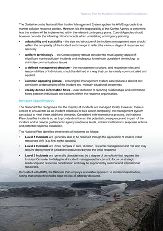 National Plan for Maritime Environmental Emergencies 
The Guideline on the National Plan Incident Management System applies the AIIMS approach to a 
marine pollution response context. However, it is the responsibility of the Control Agency to determine 
how the system will be implemented within the relevant contingency plans. Control Agencies should 
however consider the following critical concepts when undertaking contingency planning: 
• adaptability and scalability – the size and structure of the incident management team should 
reflect the complexity of the incident and change to reflect the various stages of response and 
recovery 
• uniform terminology – the Control Agency should consider the multi-agency aspect of 
significant marine pollution incidents and endeavour to maintain consistent terminology to 
minimise communications issues 
• a defined management structure – the management structure, and respective roles and 
responsibilities of individuals, should be defined in a way that can be clearly communicated and 
applied 
• common operating picture – ensuring the management system can produce a shared and 
consistent understanding of the incident and maintain situational awareness 
• clearly defined information flows – clear definition of reporting relationships and information 
flows between individuals and sections within the response organisation. 
Incident classification 
The National Plan recognises that the majority of incidents are managed locally. However, there is 
a need to ensure that as an incident increases in size and/or complexity, the management system 
can adapt to meet these additional demands. Consistent with international practice, the National 
Plan classifies incidents so as to provide direction on the potential consequence and impact of the 
incident and to provide guidance for agency readiness levels, incident notifications, response actions 
and potential response escalation. 
The National Plan identifies three levels of incidents as follows: 
• Level 1 Incidents are generally able to be resolved through the application of local or initial 
resources only (e.g. first-strike capacity) 
• Level 2 Incidents are more complex in size, duration, resource management and risk and may 
require deployment of jurisdiction resources beyond the initial response 
• Level 3 Incidents are generally characterised by a degree of complexity that requires the 
Incident Controller to delegate all incident management functions to focus on strategic 
leadership and response coordination and may be supported by national and international 
resources. 
Consistent with AIIMS, the National Plan employs a scalable approach to incident classification, 
noting that simple thresholds pose the risk of arbitrary decisions. 
55 
 