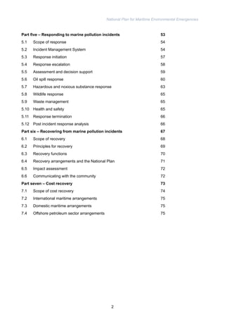 National Plan for Maritime Environmental Emergencies 
Part five – Responding to marine pollution incidents 53 
5.1 Scope of response 54 
5.2 Incident Management System 54 
5.3 Response initiation 57 
5.4 Response escalation 58 
5.5 Assessment and decision support 59 
5.6 Oil spill response 60 
5.7 Hazardous and noxious substance response 63 
5.8 Wildlife response 65 
5.9 Waste management 65 
5.10 Health and safety 65 
5.11 Response termination 66 
5.12 Post incident response analysis 66 
Part six – Recovering from marine pollution incidents 67 
6.1 Scope of recovery 68 
6.2 Principles for recovery 69 
6.3 Recovery functions 70 
6.4 Recovery arrangements and the National Plan 71 
6.5 Impact assessment 72 
6.6 Communicating with the community 72 
Part seven – Cost recovery 73 
7.1 Scope of cost recovery 74 
7.2 International maritime arrangements 75 
7.3 Domestic maritime arrangements 75 
7.4 Offshore petroleum sector arrangements 75 
2 
 