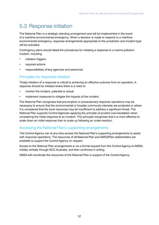 National Plan for Maritime Environmental Emergencies 
5.3 Response initiation 
The National Plan is a strategic standing arrangement and will be implemented in the event 
of a maritime environmental emergency. When a decision is made to respond to a maritime 
environmental emergency, response arrangements appropriate to the jurisdiction and incident type 
will be activated. 
Contingency plans should detail the procedures for initiating a response to a marine pollution 
incident, including: 
• initiation triggers 
• required actions 
• responsibilities of key agencies and personnel. 
Principles for response initiation 
Timely initiation of a response is critical to achieving an effective outcome from an operation. A 
response should be initiated where there is a need to: 
• monitor the incident, potential or actual 
• implement measures to mitigate the impacts of the incident. 
The National Plan recognises that pre-emptive or precautionary response operations may be 
necessary to ensure that the environmental or broader community interests are protected or where 
it is considered that the local resources may be insufficient to address a significant threat. The 
National Plan supports Control Agencies applying the principle of prudent over-escalation when 
considering the initial response to an incident. This principle recognises that it is more effective to 
scale down an initial response than to scale up following an under-reaction. 
Accessing the National Plan’s supporting arrangements 
The Control Agency can at any time access the National Plan’s supporting arrangements to assist 
with response operations. The resources of all National Plan and AMOSPlan stakeholders are 
available to support the Control Agency on request. 
Access to the National Plan arrangements is via a formal request from the Control Agency to AMSA, 
initially verbally through RCC Australia, and then confirmed in writing. 
AMSA will coordinate the resources of the National Plan in support of the Control Agency. 
57 
 