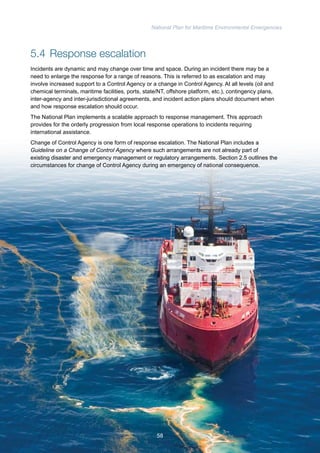 National Plan for Maritime Environmental Emergencies 
5.4 Response escalation 
Incidents are dynamic and may change over time and space. During an incident there may be a 
need to enlarge the response for a range of reasons. This is referred to as escalation and may 
involve increased support to a Control Agency or a change in Control Agency. At all levels (oil and 
chemical terminals, maritime facilities, ports, state/NT, offshore platform, etc.), contingency plans, 
inter-agency and inter-jurisdictional agreements, and incident action plans should document when 
and how response escalation should occur. 
The National Plan implements a scalable approach to response management. This approach 
provides for the orderly progression from local response operations to incidents requiring 
international assistance. 
Change of Control Agency is one form of response escalation. The National Plan includes a 
Guideline on a Change of Control Agency where such arrangements are not already part of 
existing disaster and emergency management or regulatory arrangements. Section 2.5 outlines the 
circumstances for change of Control Agency during an emergency of national consequence. 
58 
 