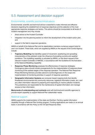 National Plan for Maritime Environmental Emergencies 
5.5 Assessment and decision support 
Environmental, scientific and technical advice 
Environmental, scientific and technical advice is essential to make informed and effective 
decisions regarding the establishment of response objectives and the selection of the most 
appropriate response strategies and tactics. This advice should be incorporated at all levels of 
incident management and may include: 
• direct advice to the Incident Controller 
• integration into the planning section to inform the development of the incident action plan, 
and 
• support in the field to response operations. 
AMSA on behalf of the National Plan and its stakeholders maintains numerous support tools for 
use in an incident. These tools, which are supplied by AMSA on the request of the Control Agency 
include: 
• Trajectory Modelling that identifies speed of movement, weathering and spreading 
characteristics of the pollutant under the influence of prevailing currents and weather 
conditions. The modelling capability is activated by AMSA, on the direct request of the 
relevant Incident Controller or AMOSC, in accordance with the Guideline for the Activation 
of the National Modelling Capability 
• Response Phase Monitoring assesses the effectiveness of response strategies. 
Contingency plans should include arrangements for the implementation of response phase 
monitoring at the earliest stages of the response operation. The National Plan Response 
Phase Monitoring Advisory provides advice to Control Agencies on the scope and 
implementation of monitoring activities in support of response operations 
• Geographic Information Systems are computer based mapping tools that identify 
threatened environmental and community resources, logistical information (roads, etc.) and 
any other information relevant to preparing and responding to marine pollution incidents. 
The jurisdictions are responsible for the maintenance of spatial information and manage 
access to their information. 
Memoranda of understanding and contracts exist with technical and scientific agencies to 
provide expert capability to support National Plan stakeholder needs. 
National support 
AMSA supports the implementation of the state and Northern Territory spatial information 
capability through a National Plan funding program. Funding applications are made on an annual 
basis in accordance with the Policy on the Oil Spill Response Atlas. 
59 
 