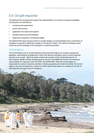 National Plan for Maritime Environmental Emergencies 
5.6 Oil spill response 
The National Plan arrangements support the implementation of a number of response strategies, 
including (but not restricted to): 
• monitoring and assessment 
• control and recovery 
• application of oil spill control agents 
• shoreline clean-up and remediation 
• response to impacted or threatened wildlife. 
The National Plan does not give priority to a single strategy, but acknowledges that a combination of 
strategies is required to effectively manage an oil pollution incident. The relevant contingency plan 
should set out the strategies to be employed in a response operation. 
Control Agency 
The Control Agency for an oil spill response is the government agency or company assigned by 
legislation, administrative arrangement or within the relevant contingency plan to control response 
activities to an oil spill. Table 6 provides a high level summary of the Control Agencies for oil 
spill incidents. Details of these arrangements are set out in the AMSA-led Review of jurisdictional 
responsibilities for response under the OPRC and OPRC/HNS. While the Control Agency is 
responsible for control of response activities, including appointing the Incident Controller, the Control 
Agency may have arrangements in place for another government agency or company to provide oil 
spill response services during an emergency. 
60 
 
