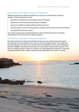 National Plan for Maritime Environmental Emergencies 
Coordination of the national support arrangements 
AMSA will coordinate the national arrangements in support of a Control Agency’s response 
operation. These arrangements include: 
• deployment of the National Plan Strategic Equipment Stockpiles 
• deployment of the Fixed Wing Aerial Dispersant Capability 
• deployment of AMSA and National Response Team personnel 
• providing support services including trajectory modelling, remote sensing and aerial surveillance 
• providing technical and other advice. 
The national arrangements are detailed elsewhere within the National Plan and the activation 
arrangements are contained within the relevant guideline. 
Coordination of petroleum industry arrangements 
The relevant petroleum company will coordinate all resources and contracts required to support 
their response to a marine spill from their vessel, oil terminal or offshore facility. The company will 
generally utilise their own resources in the first instance and AMOSPlan will be used to facilitate the 
provision of AMOSC resources and the provision of mutual aid from other industry members. In the 
case of an offshore petroleum facility, the company may utilise National Plan resources, if previously 
arranged with AMSA under an offshore petroleum sector/AMSA MOU (see section 4.4, above). 
62 
 