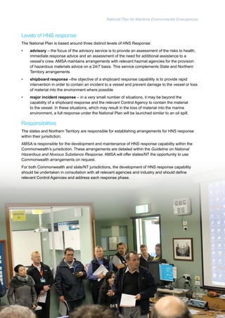 National Plan for Maritime Environmental Emergencies 
Levels of HNS response 
The National Plan is based around three distinct levels of HNS Response: 
• advisory – the focus of the advisory service is to provide an assessment of the risks to health, 
immediate response advice and an assessment of the need for additional assistance to a 
vessel’s crew. AMSA maintains arrangements with relevant hazmat agencies for the provision 
of hazardous materials advice on a 24/7 basis. This service complements State and Northern 
Territory arrangements 
• shipboard response –the objective of a shipboard response capability is to provide rapid 
intervention in order to contain an incident to a vessel and prevent damage to the vessel or loss 
of material into the environment where possible 
• major incident response – in a very small number of situations, it may be beyond the 
capability of a shipboard response and the relevant Control Agency to contain the material 
to the vessel. In these situations, which may result in the loss of material into the marine 
environment, a full response under the National Plan will be launched similar to an oil spill. 
Responsibilities 
The states and Northern Territory are responsible for establishing arrangements for HNS response 
within their jurisdiction. 
AMSA is responsible for the development and maintenance of HNS response capability within the 
Commonwealth’s jurisdiction. These arrangements are detailed within the Guideline on National 
Hazardous and Noxious Substance Response. AMSA will offer states/NT the opportunity to use 
Commonwealth arrangements on request. 
For both Commonwealth and state/NT jurisdictions, the development of HNS response capability 
should be undertaken in consultation with all relevant agencies and industry and should define 
relevant Control Agencies and address each response phase. 
64 
 
