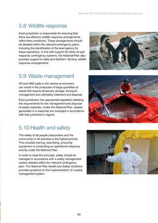 National Plan for Maritime Environmental Emergencies 
5.8 Wildlife response 
Each jurisdiction is responsible for ensuring that 
there are effective wildlife response arrangements 
within their jurisdiction. These arrangements should 
be detailed within the relevant contingency plans, 
including the identification of the lead agency for 
these operations. In line with support for other oil spill 
response contingency systems, the National Plan also 
provides support to state and Northern Territory wildlife 
response arrangements. 
5.9 Waste management 
Oil and HNS spills in the marine environment 
can result in the production of large quantities of 
waste that require temporary storage, transport, 
management and ultimately treatment and disposal. 
Each jurisdiction has appropriate legislation detailing 
the requirements for the management and disposal 
of waste materials. Under the National Plan, wastes 
generated in a response are managed in accordance 
with that jurisdiction’s regime. 
5.10 Health and safety 
The safety of all people (responders and the 
community) in all activities is the highest priority. 
This includes training, exercising, procuring 
equipment or conducting an operational response 
activity under the National Plan. 
In order to meet this principle, safety should be 
managed in accordance with a safety management 
system detailed within the relevant contingency 
plan. The National Plan Health and Safety Guideline 
provides guidance on the implementation of a safety 
management system. 
65 
 