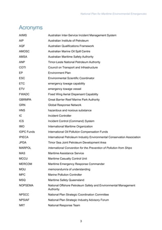 National Plan for Maritime Environmental Emergencies 
Acronyms 
AIIMS Australian Inter-Service Incident Management System 
AIP Australian Institute of Petroleum 
AQF Australian Qualifications Framework 
AMOSC Australian Marine Oil Spill Centre 
AMSA Australian Maritime Safety Authority 
ANP Timor-Leste National Petroleum Authority 
COTI Council on Transport and Infrastructure 
EP Environment Plan 
ESC Environmental Scientific Coordinator 
ETC emergency towage capability 
ETV emergency towage vessel 
FWADC Fixed Wing Aerial Dispersant Capability 
GBRMPA Great Barrier Reef Marine Park Authority 
GRN Global Response Network 
HNS hazardous and noxious substance 
IC Incident Controller 
ICS Incident Control (Command) System 
IMO International Maritime Organization 
IOPC Funds International Oil Pollution Compensation Funds 
IPIECA International Petroleum Industry Environmental Conservation Association 
JPDA Timor Sea Joint Petroleum Development Area 
MARPOL International Convention for the Prevention of Pollution from Ships 
MAS Maritime Assistance Service 
MCCU Maritime Casualty Control Unit 
MERCOM Maritime Emergency Response Commander 
MOU memorandum/a of understanding 
MPC Marine Pollution Controller 
MSQ Maritime Safety Queensland 
NOPSEMA National Offshore Petroleum Safety and Environmental Management 
Authority 
NPSCC National Plan Strategic Coordination Committee 
NPSIAF National Plan Strategic Industry Advisory Forum 
NRT National Response Team 
3 
 